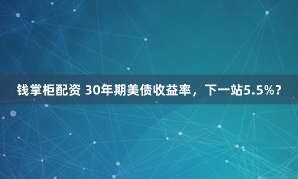 钱掌柜配资 30年期美债收益率，下一站5.5%？