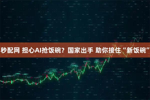 秒配网 担心AI抢饭碗？国家出手 助你接住“新饭碗”