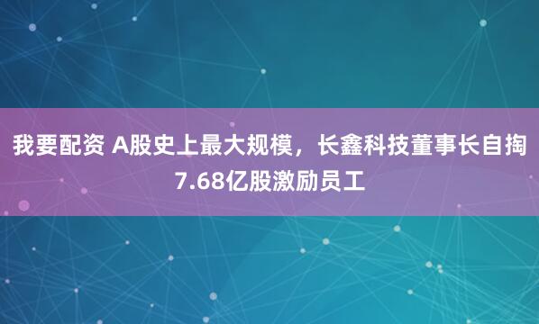 我要配资 A股史上最大规模，长鑫科技董事长自掏7.68亿股激励员工