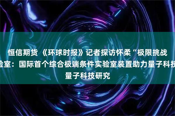 恒信期货 《环球时报》记者探访怀柔“极限挑战”实验室：国际首个综合极端条件实验室装置助力量子科技研究