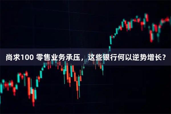 尚求100 零售业务承压，这些银行何以逆势增长？