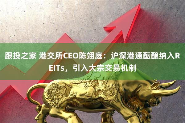 跟投之家 港交所CEO陈翊庭：沪深港通酝酿纳入REITs，引入大宗交易机制