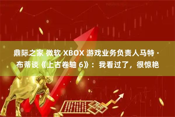 鼎际之家 微软 XBOX 游戏业务负责人马特 · 布蒂谈《上古卷轴 6》：我看过了，很惊艳