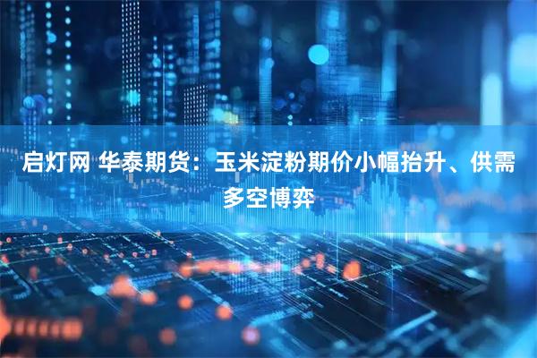 启灯网 华泰期货：玉米淀粉期价小幅抬升、供需多空博弈