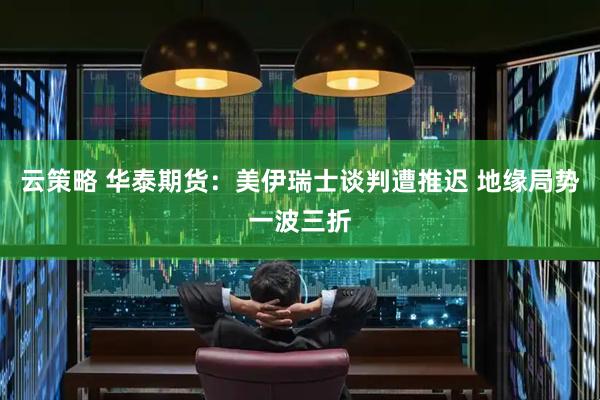 云策略 华泰期货：美伊瑞士谈判遭推迟 地缘局势一波三折