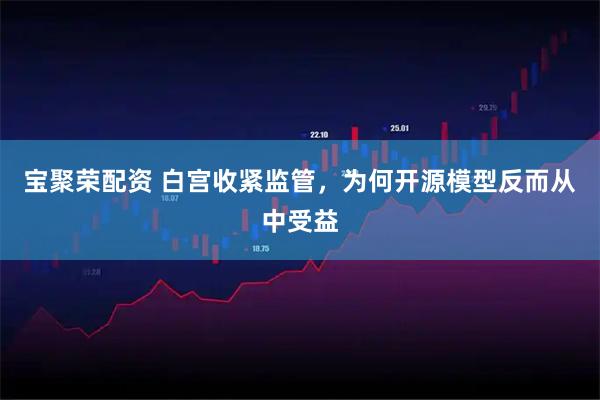 宝聚荣配资 白宫收紧监管，为何开源模型反而从中受益