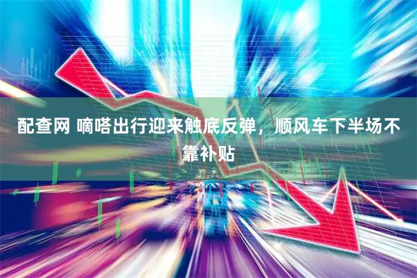 配查网 嘀嗒出行迎来触底反弹，顺风车下半场不靠补贴
