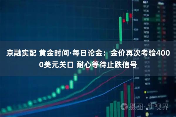 京融实配 黄金时间·每日论金：金价再次考验4000美元关口 耐心等待止跌信号