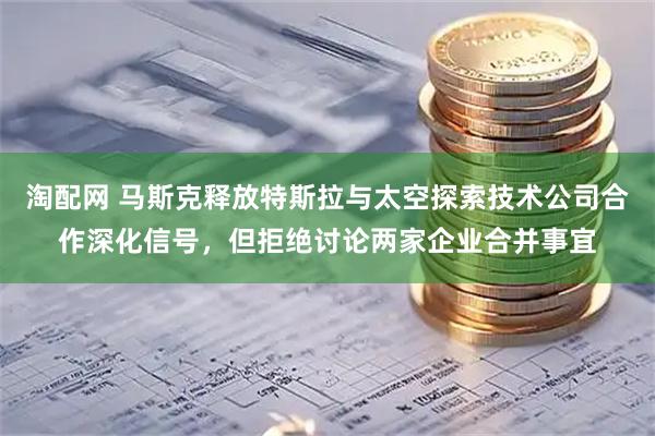 淘配网 马斯克释放特斯拉与太空探索技术公司合作深化信号，但拒绝讨论两家企业合并事宜