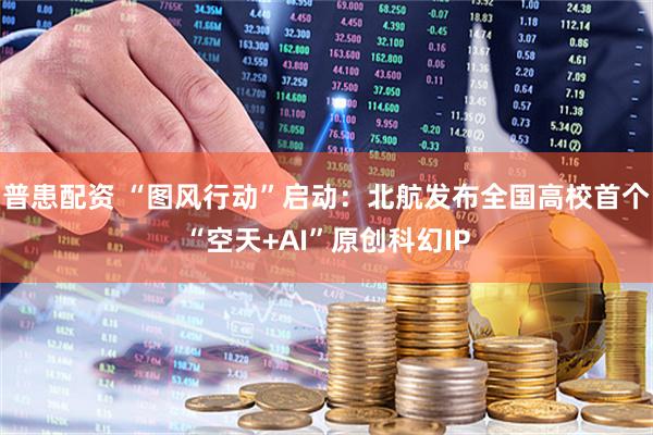 普患配资 “图风行动”启动：北航发布全国高校首个“空天+AI”原创科幻IP