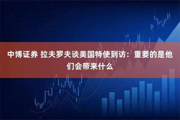 中博证券 拉夫罗夫谈美国特使到访：重要的是他们会带来什么