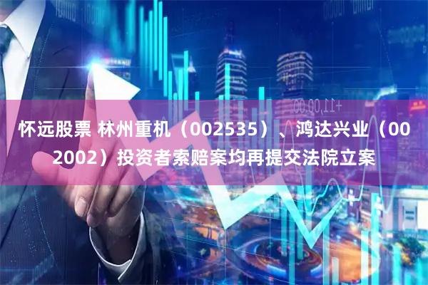 怀远股票 林州重机（002535）、鸿达兴业（002002）投资者索赔案均再提交法院立案